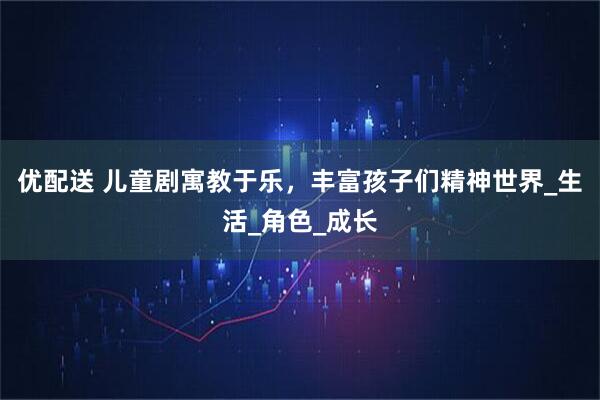 优配送 儿童剧寓教于乐，丰富孩子们精神世界_生活_角色_成长