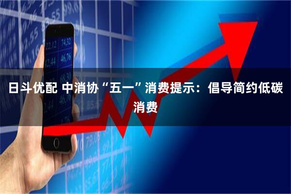 日斗优配 中消协“五一”消费提示：倡导简约低碳消费
