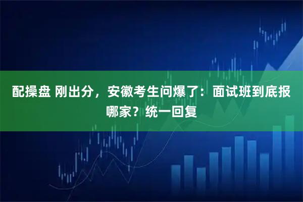 配操盘 刚出分，安徽考生问爆了：面试班到底报哪家？统一回复