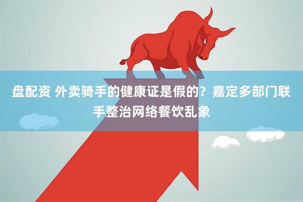 盘配资 外卖骑手的健康证是假的?嘉定多部门联手整治网络餐饮乱象