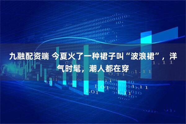 九融配资端 今夏火了一种裙子叫“波浪裙”,洋气时髦,潮人都在穿